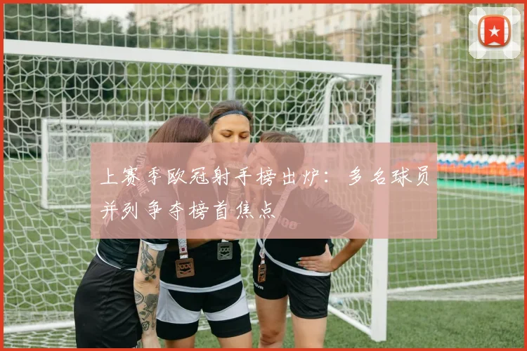 上赛季欧冠射手榜出炉：多名球员并列争夺榜首焦点