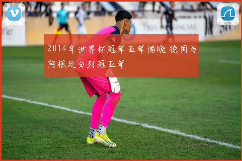 2014年世界杯冠军亚军揭晓 德国与阿根廷分列冠亚军