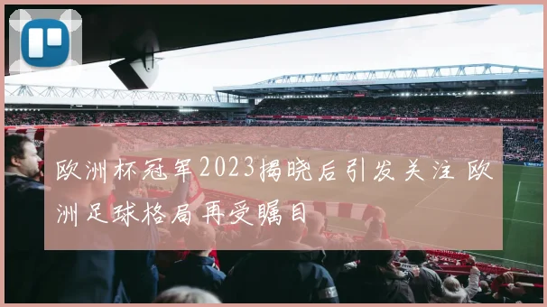 欧洲杯冠军2023揭晓后引发关注 欧洲足球格局再受瞩目