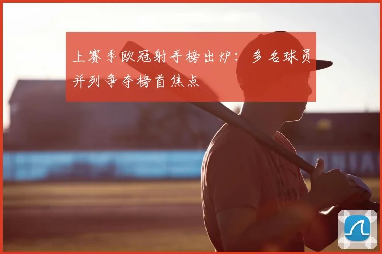 上赛季欧冠射手榜出炉：多名球员并列争夺榜首焦点