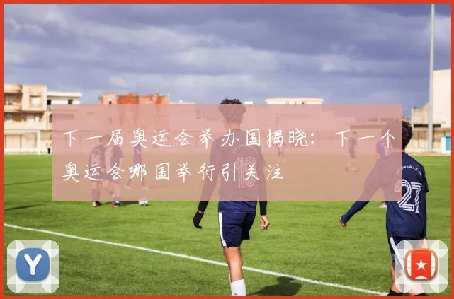 下一届奥运会举办国揭晓:下一个奥运会哪国举行引关注