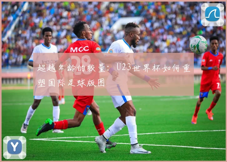超越年龄的较量：U23世界杯如何重塑国际足球版图