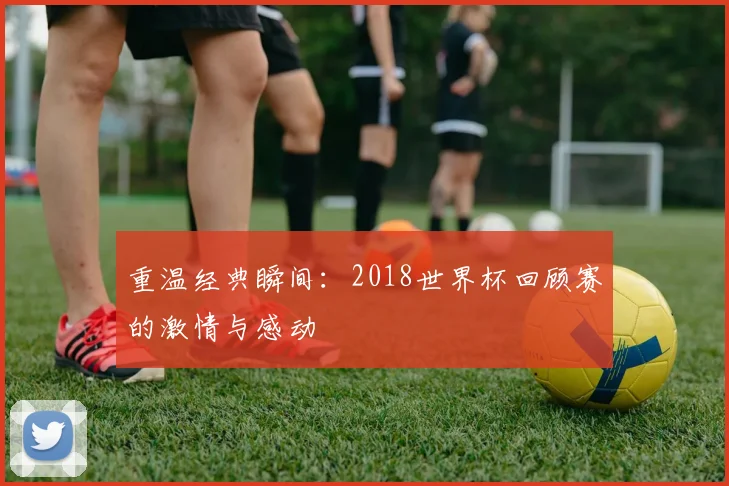 重温经典瞬间：2018世界杯回顾赛的激情与感动