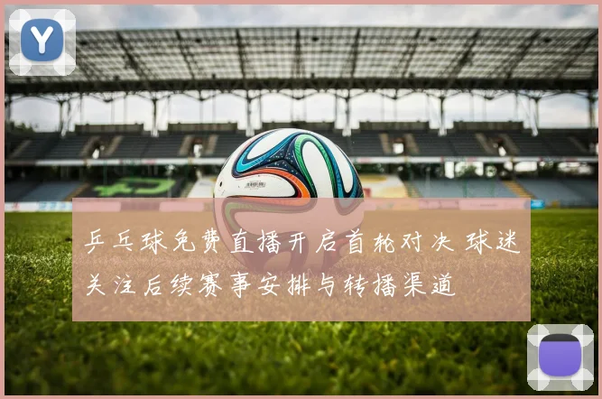 乒乓球免费直播开启首轮对决 球迷关注后续赛事安排与转播渠道