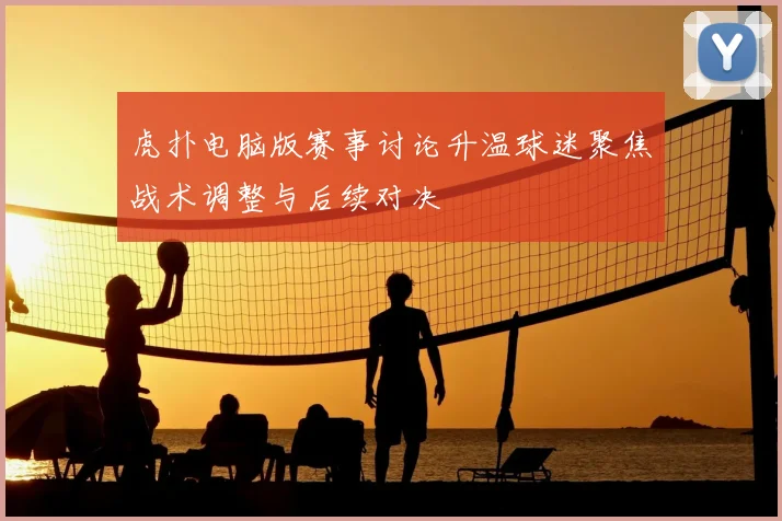 虎扑电脑版赛事讨论升温球迷聚焦战术调整与后续对决