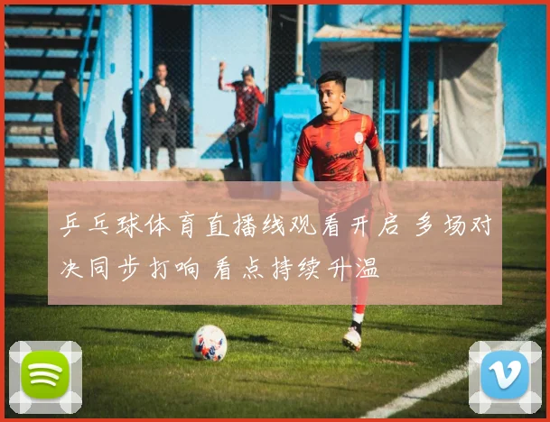乒乓球体育直播线观看开启 多场对决同步打响 看点持续升温