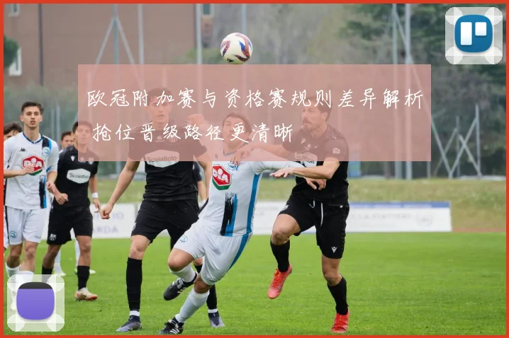 欧冠附加赛与资格赛规则差异解析 抢位晋级路径更清晰