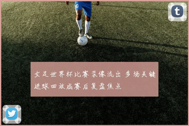 女足世界杯比赛录像流出 多场关键进球回放成赛后复盘焦点