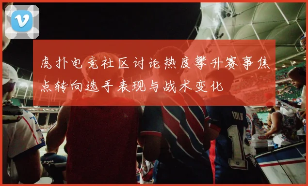 虎扑电竞社区讨论热度攀升赛事焦点转向选手表现与战术变化