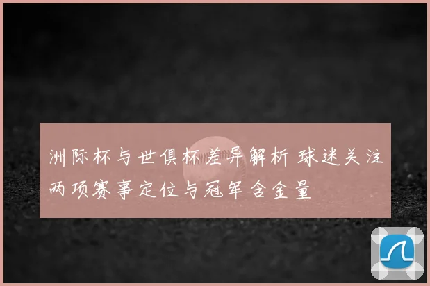 洲际杯与世俱杯差异解析 球迷关注两项赛事定位与冠军含金量