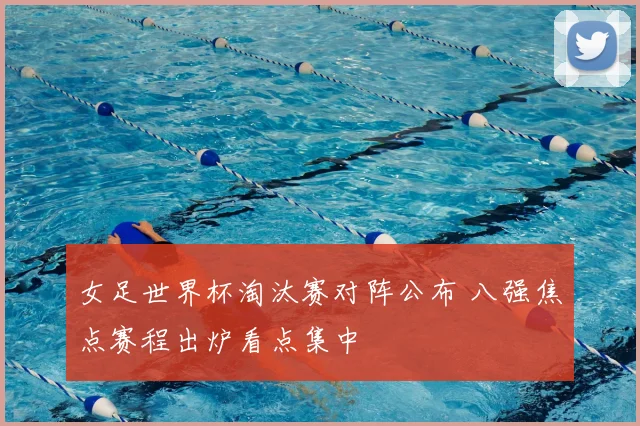 女足世界杯淘汰赛对阵公布 八强焦点赛程出炉看点集中