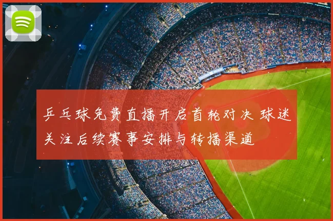 乒乓球免费直播开启首轮对决 球迷关注后续赛事安排与转播渠道
