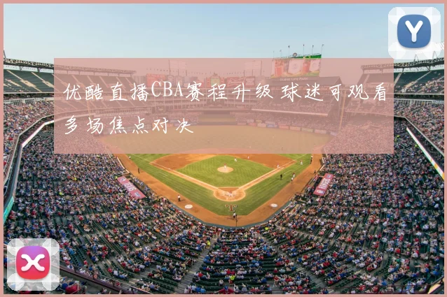 优酷直播CBA赛程升级 球迷可观看多场焦点对决