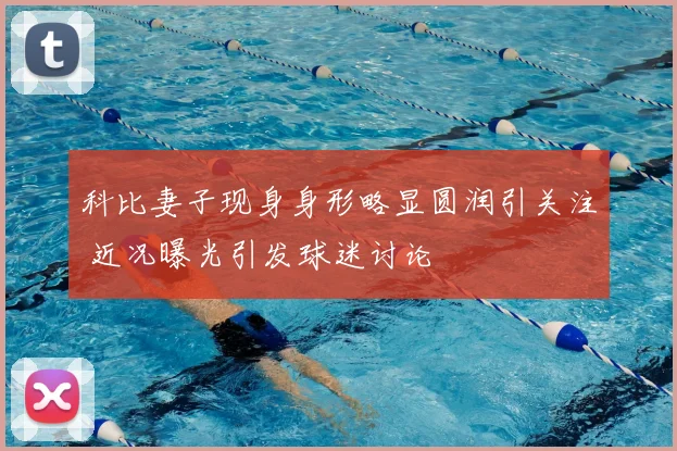 科比妻子现身身形略显圆润引关注 近况曝光引发球迷讨论