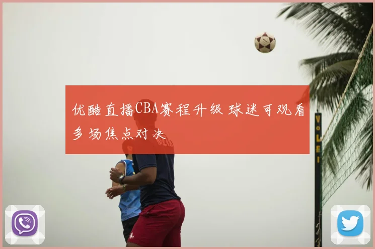 优酷直播CBA赛程升级 球迷可观看多场焦点对决